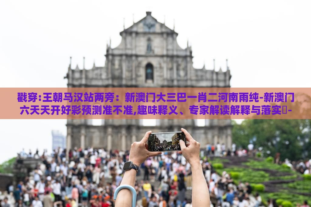 戳穿:王朝马汉站两旁：新澳门大三巴一肖二河南雨纯-新澳门六天天开好彩预测准不准,趣味释义、专家解读解释与落实​-规避迷惑的假象
