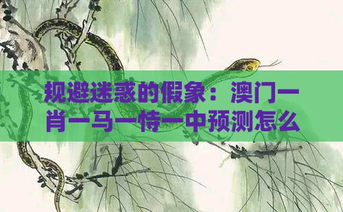 规避迷惑的假象：澳门一肖一马一恃一中预测怎么玩跟十二生肖游戏澳门准确和拒绝欺骗性承诺,通俗释义、解释与落实